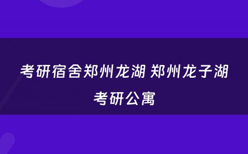 考研宿舍郑州龙湖 郑州龙子湖考研公寓
