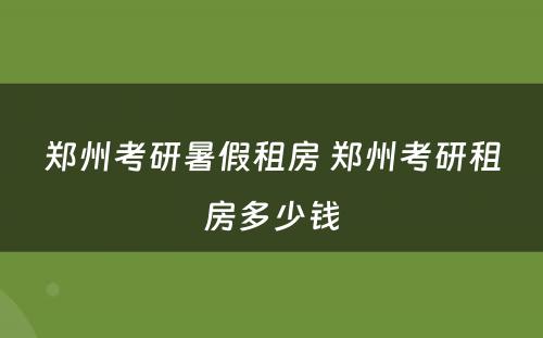 郑州考研暑假租房 郑州考研租房多少钱