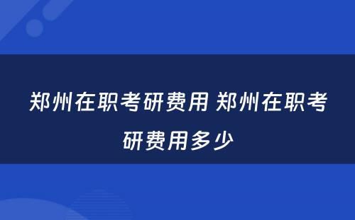 郑州在职考研费用 郑州在职考研费用多少