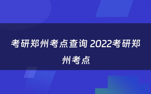 考研郑州考点查询 2022考研郑州考点