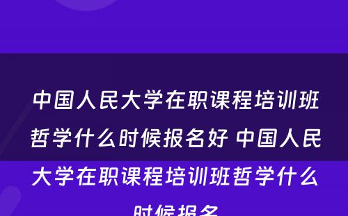 中国人民大学在职课程培训班哲学什么时候报名好 中国人民大学在职课程培训班哲学什么时候报名