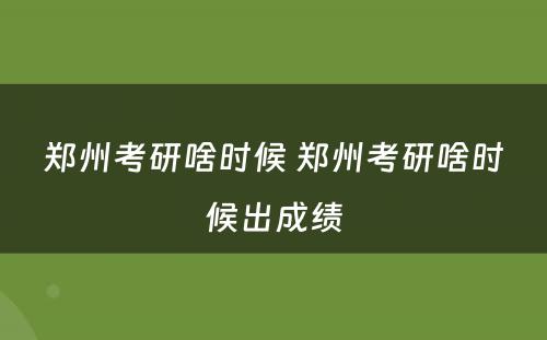 郑州考研啥时候 郑州考研啥时候出成绩