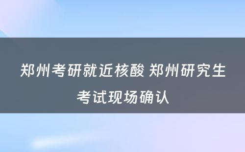 郑州考研就近核酸 郑州研究生考试现场确认