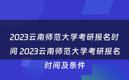 2023云南师范大学考研报名时间 2023云南师范大学考研报名时间及条件