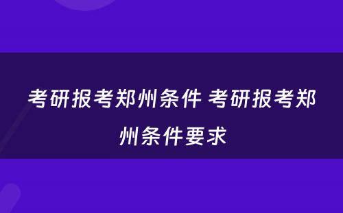 考研报考郑州条件 考研报考郑州条件要求