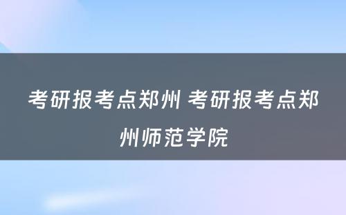 考研报考点郑州 考研报考点郑州师范学院