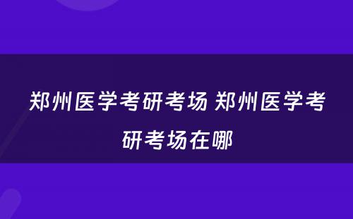 郑州医学考研考场 郑州医学考研考场在哪