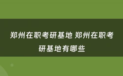 郑州在职考研基地 郑州在职考研基地有哪些