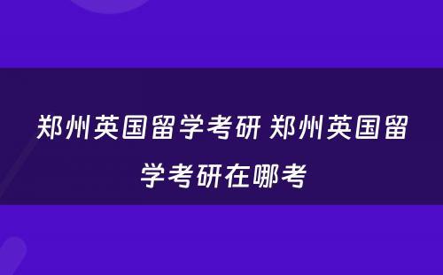 郑州英国留学考研 郑州英国留学考研在哪考