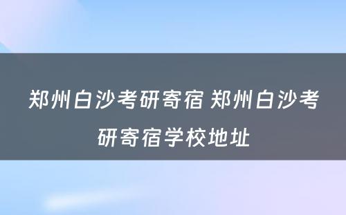 郑州白沙考研寄宿 郑州白沙考研寄宿学校地址