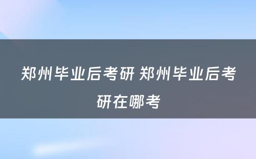 郑州毕业后考研 郑州毕业后考研在哪考