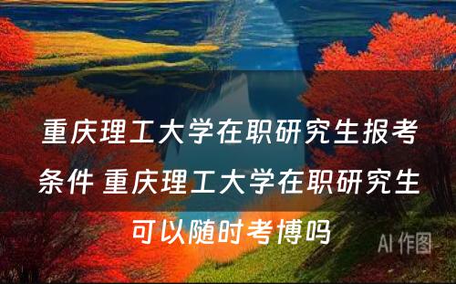 重庆理工大学在职研究生报考条件 重庆理工大学在职研究生可以随时考博吗