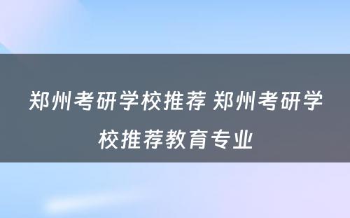 郑州考研学校推荐 郑州考研学校推荐教育专业