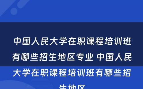 中国人民大学在职课程培训班有哪些招生地区专业 中国人民大学在职课程培训班有哪些招生地区