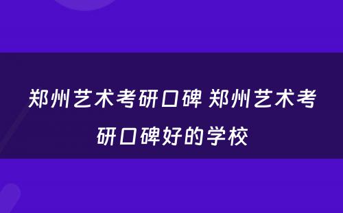 郑州艺术考研口碑 郑州艺术考研口碑好的学校