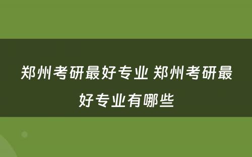 郑州考研最好专业 郑州考研最好专业有哪些