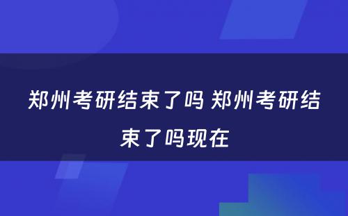 郑州考研结束了吗 郑州考研结束了吗现在