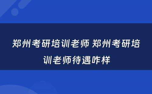 郑州考研培训老师 郑州考研培训老师待遇咋样