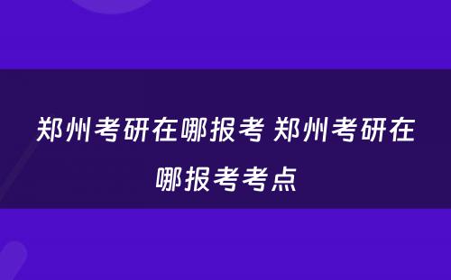郑州考研在哪报考 郑州考研在哪报考考点