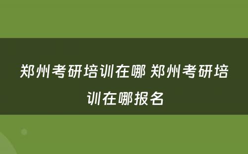 郑州考研培训在哪 郑州考研培训在哪报名
