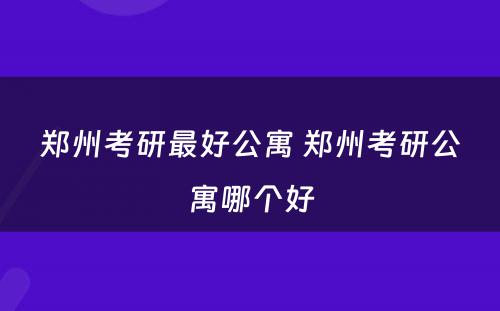 郑州考研最好公寓 郑州考研公寓哪个好