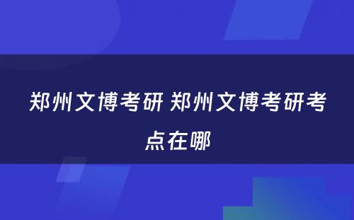 郑州文博考研 郑州文博考研考点在哪