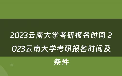 2023云南大学考研报名时间 2023云南大学考研报名时间及条件