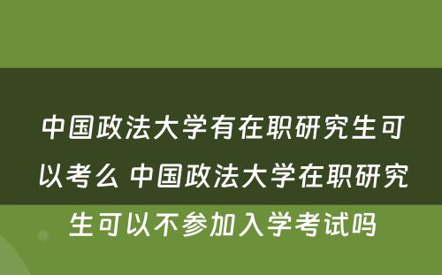 中国政法大学有在职研究生可以考么 中国政法大学在职研究生可以不参加入学考试吗