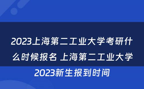 2023上海第二工业大学考研什么时候报名 上海第二工业大学2023新生报到时间