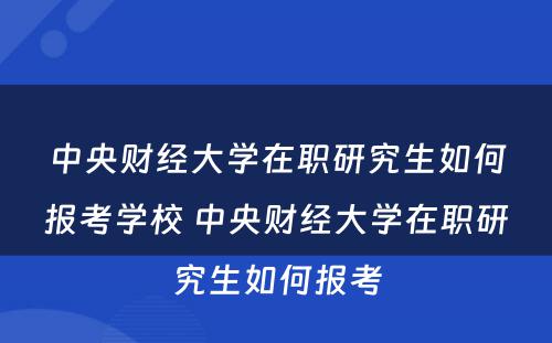 中央财经大学在职研究生如何报考学校 中央财经大学在职研究生如何报考