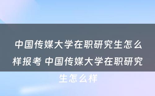 中国传媒大学在职研究生怎么样报考 中国传媒大学在职研究生怎么样