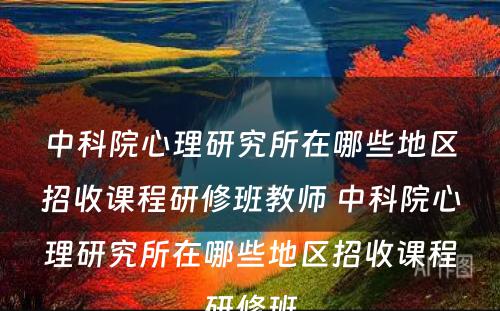 中科院心理研究所在哪些地区招收课程研修班教师 中科院心理研究所在哪些地区招收课程研修班