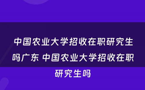 中国农业大学招收在职研究生吗广东 中国农业大学招收在职研究生吗