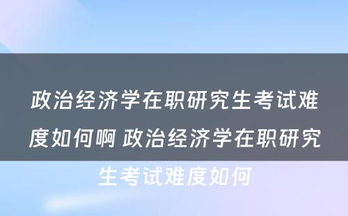 政治经济学在职研究生考试难度如何啊 政治经济学在职研究生考试难度如何