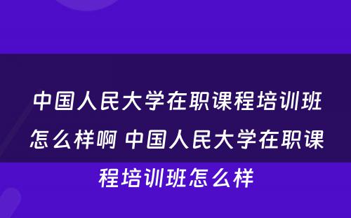 中国人民大学在职课程培训班怎么样啊 中国人民大学在职课程培训班怎么样