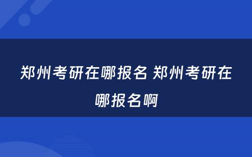郑州考研在哪报名 郑州考研在哪报名啊