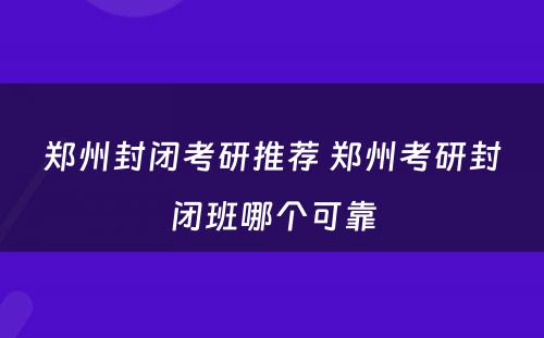 郑州封闭考研推荐 郑州考研封闭班哪个可靠