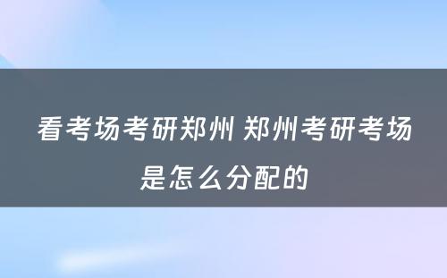 看考场考研郑州 郑州考研考场是怎么分配的
