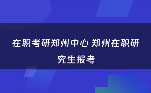 在职考研郑州中心 郑州在职研究生报考