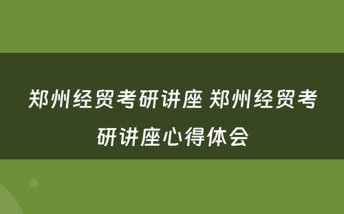 郑州经贸考研讲座 郑州经贸考研讲座心得体会