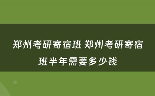 郑州考研寄宿班 郑州考研寄宿班半年需要多少钱