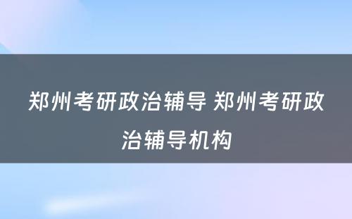 郑州考研政治辅导 郑州考研政治辅导机构