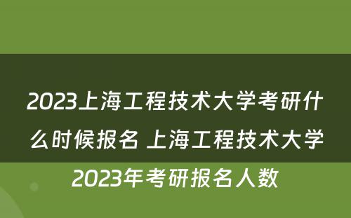 2023上海工程技术大学考研什么时候报名 上海工程技术大学2023年考研报名人数