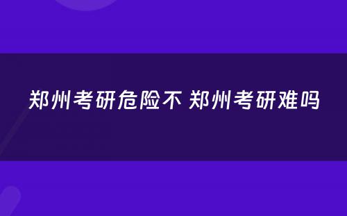 郑州考研危险不 郑州考研难吗