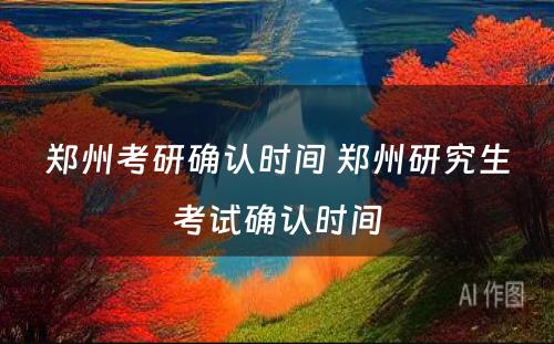 郑州考研确认时间 郑州研究生考试确认时间