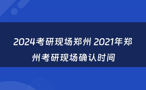 2024考研现场郑州 2021年郑州考研现场确认时间