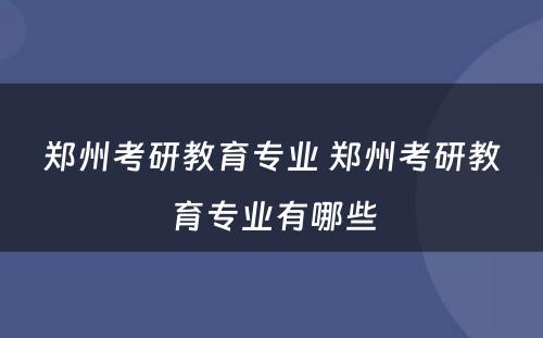郑州考研教育专业 郑州考研教育专业有哪些