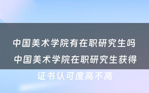 中国美术学院有在职研究生吗 中国美术学院在职研究生获得证书认可度高不高