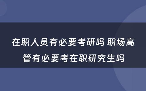 在职人员有必要考研吗 职场高管有必要考在职研究生吗