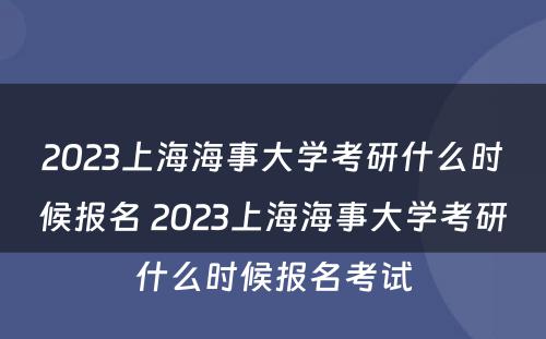2023上海海事大学考研什么时候报名 2023上海海事大学考研什么时候报名考试